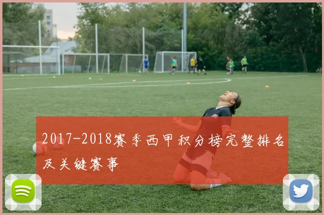 2017-2018赛季西甲积分榜完整排名及关键赛事